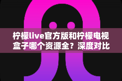 柠檬live官方版和柠檬电视盒子哪个资源全？深度对比帮你选出理想观影工具