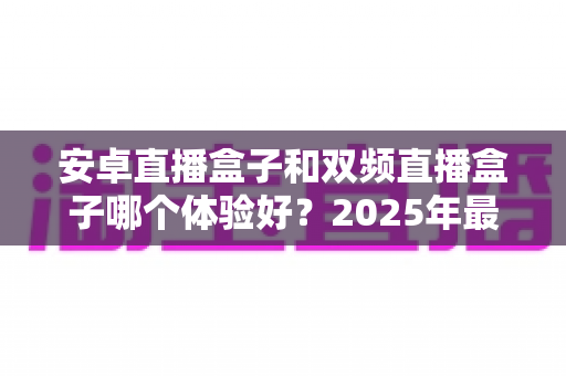 安卓直播盒子和双频直播盒子哪个体验好?2025年最新选购避坑指南一次讲透 安卓直播盒子和双频直播盒子哪个体验好?2025年最新选购避坑指南一次讲透