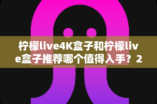 柠檬live4K盒子和柠檬live盒子推荐哪个值得入手?2025最新深度对比评测与选购避坑指南 柠檬live4K盒子和柠檬live盒子推荐哪个值得入手?2025最新深度对比评测与选购避坑指南