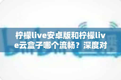 柠檬live安卓版和柠檬live云盒子哪个流畅？深度对比评测帮你找到最佳观看方案