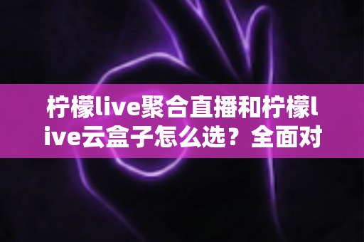 柠檬live聚合直播和柠檬live云盒子怎么选?全面对比帮你做出明智决定 柠檬live聚合直播和柠檬live云盒子怎么选?全面对比帮你做出明智决定