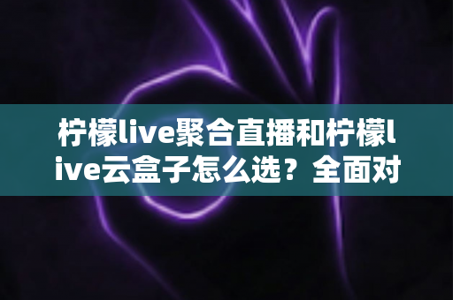 柠檬live聚合直播和柠檬live云盒子怎么选?全面对比帮你做出明智决定 柠檬live聚合直播和柠檬live云盒子怎么选?全面对比帮你做出明智决定