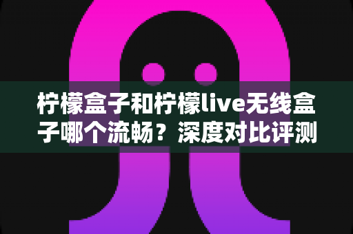 柠檬盒子和柠檬live无线盒子哪个流畅?深度对比评测与选购全指南 柠檬盒子和柠檬live无线盒子哪个流畅?深度对比评测与选购全指南