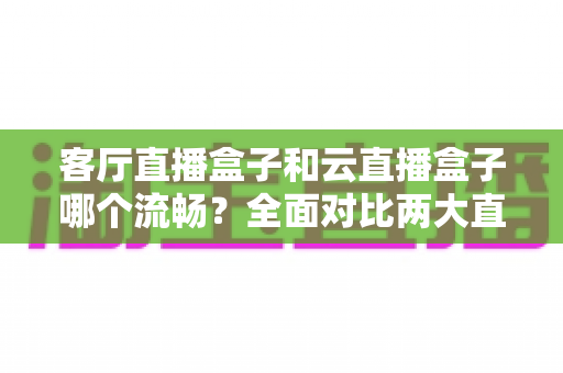 客厅直播盒子和云直播盒子哪个流畅？全面对比两大直播方案的流畅度表现与选购指南