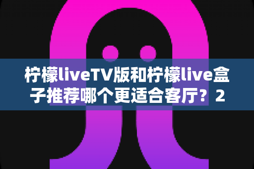 柠檬liveTV版和柠檬live盒子推荐哪个更适合客厅？2025年客厅观影终极选购指南
