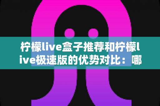 柠檬live盒子推荐和柠檬live极速版的优势对比：哪一种方案更适合你的观影需求？