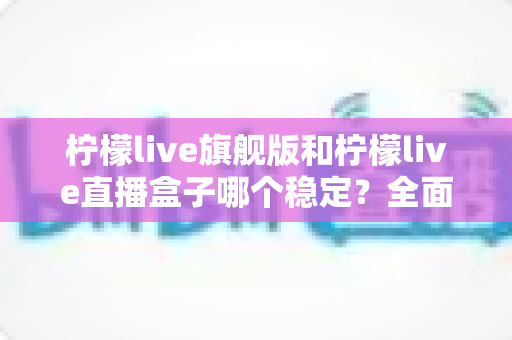 柠檬live旗舰版和柠檬live直播盒子哪个稳定?全面对比解析与选择指南 柠檬live旗舰版和柠檬live直播盒子哪个稳定?全面对比解析与选择指南