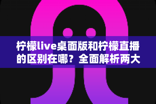 柠檬live桌面版和柠檬直播的区别在哪?全面解析两大版本的核心差异与选择指南 柠檬live桌面版和柠檬直播的区别在哪?全面解析两大版本的核心差异与选择指南