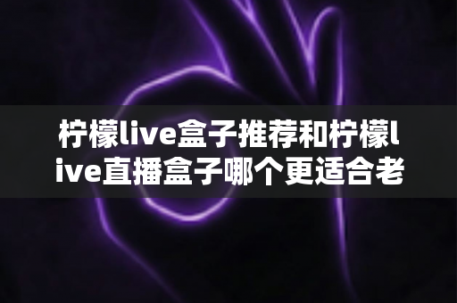柠檬live盒子推荐和柠檬live直播盒子哪个更适合老人用？2025年最全选购指南与实用建议