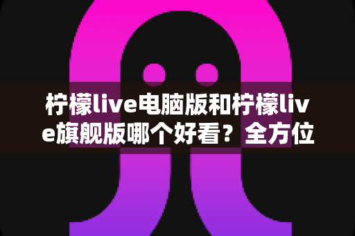 柠檬live电脑版和柠檬live旗舰版哪个好看？全方位深度对比测评，帮你选出最适合的版本