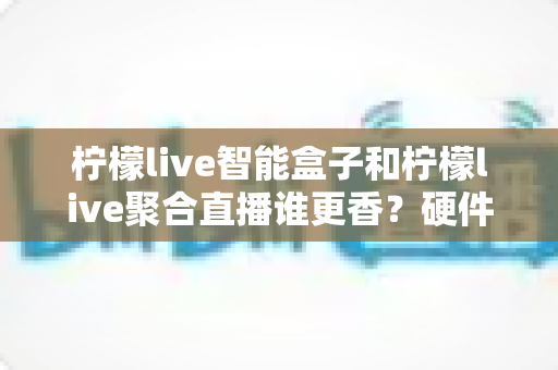 柠檬live智能盒子和柠檬live聚合直播谁更香?硬件盒子与聚合直播软件的全维度深度横评 柠檬live智能盒子和柠檬live聚合直播谁更香?硬件盒子与聚合直播软件的全维度深度横评