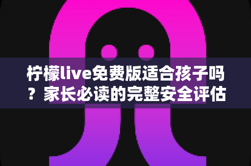 柠檬live免费版适合孩子吗?家长必读的完整安全评估与使用指南 柠檬live免费版适合孩子吗?家长必读的完整安全评估与使用指南