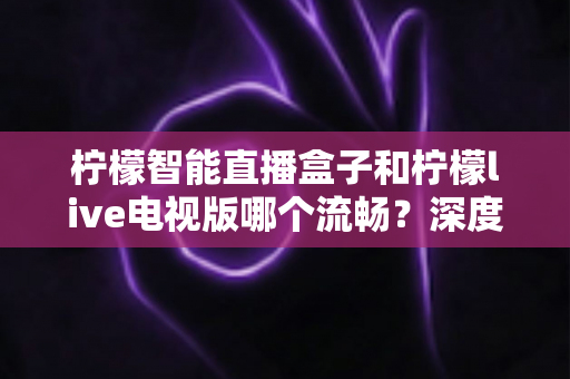柠檬智能直播盒子和柠檬live电视版哪个流畅?深度对比评测与选购全指南 柠檬智能直播盒子和柠檬live电视版哪个流畅?深度对比评测与选购全指南