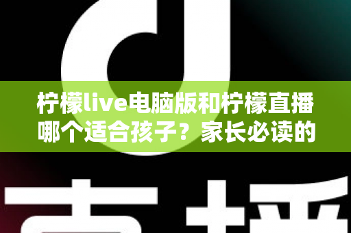 柠檬live电脑版和柠檬直播哪个适合孩子？家长必读的平台深度对比与安全使用指南