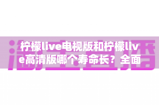 柠檬live电视版和柠檬live高清版哪个寿命长?全面对比分析与延长使用寿命实用指南 柠檬live电视版和柠檬live高清版哪个寿命长?全面对比分析与延长使用寿命实用指南