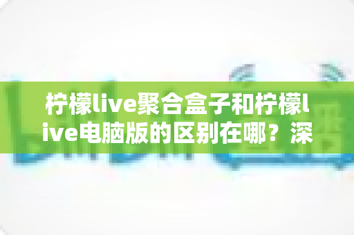 柠檬live聚合盒子和柠檬live电脑版的区别在哪?深度对比解析,帮你选对版本不踩坑 柠檬live聚合盒子和柠檬live电脑版的区别在哪?深度对比解析,帮你选对版本不踩坑
