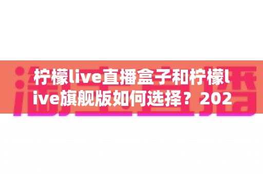 柠檬live直播盒子和柠檬live旗舰版如何选择？2025年最全面的版本对比与选购指南