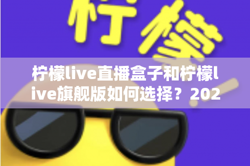 柠檬live直播盒子和柠檬live旗舰版如何选择？2025年最全面的版本对比与选购指南