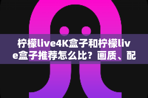 柠檬live4K盒子和柠檬live盒子推荐怎么比?画质、配置、性价比一篇文章讲清楚 柠檬live4K盒子和柠檬live盒子推荐怎么比?画质、配置、性价比一篇文章讲清楚