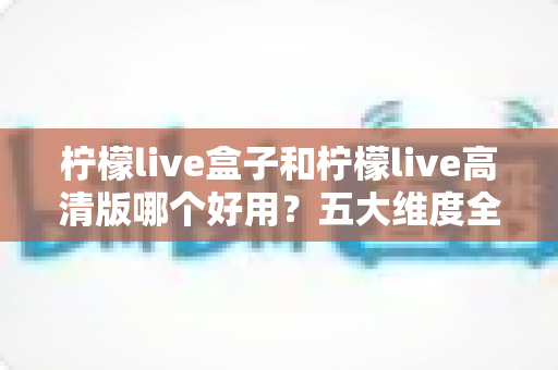 柠檬live盒子和柠檬live高清版哪个好用?五大维度全面对比评测,帮你一次选对版本 柠檬live盒子和柠檬live高清版哪个好用?五大维度全面对比评测,帮你一次选对版本