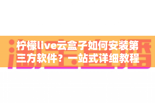 柠檬live云盒子如何安装第三方软件？一站式详细教程助你轻松玩转智能盒子