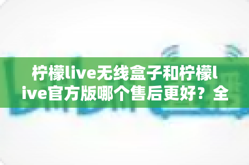 柠檬live无线盒子和柠檬live官方版哪个售后更好?全网最全售后对比解析与避坑选购指南 柠檬live无线盒子和柠檬live官方版哪个售后更好?全网最全售后对比解析与避坑选购指南