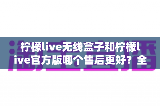 柠檬live无线盒子和柠檬live官方版哪个售后更好?全网最全售后对比解析与避坑选购指南 柠檬live无线盒子和柠檬live官方版哪个售后更好?全网最全售后对比解析与避坑选购指南