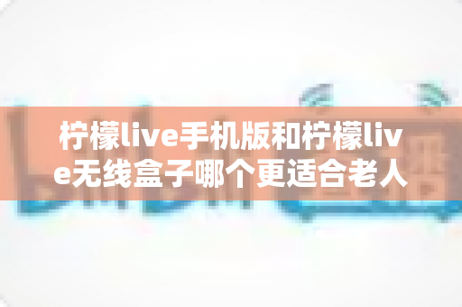 柠檬live手机版和柠檬live无线盒子哪个更适合老人用?2025年最全选购指南与使用体验深度解析 柠檬live手机版和柠檬live无线盒子哪个更适合老人用?2025年最全选购指南与使用体验深度解析