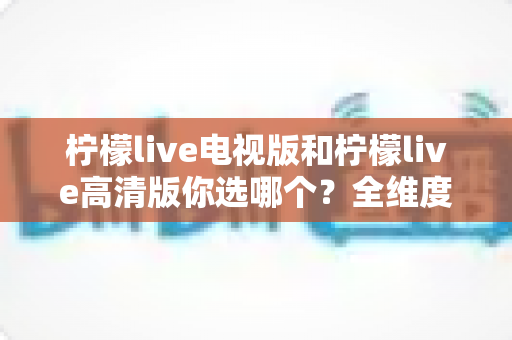 柠檬live电视版和柠檬live高清版你选哪个？全维度深度对比帮你一次选对不纠结
