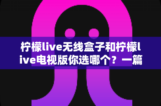柠檬live无线盒子和柠檬live电视版你选哪个?一篇讲透区别与选购攻略的实用指南 柠檬live无线盒子和柠檬live电视版你选哪个?一篇讲透区别与选购攻略的实用指南