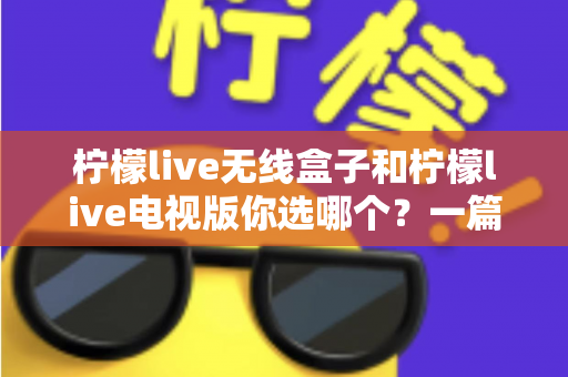 柠檬live无线盒子和柠檬live电视版你选哪个？一篇讲透区别与选购攻略的实用指南