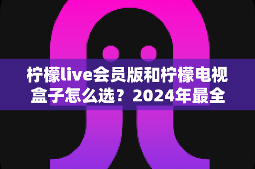柠檬live会员版和柠檬电视盒子怎么选?2024年最全选购指南,帮你轻松找到最适合的观影方案 柠檬live会员版和柠檬电视盒子怎么选?2024年最全选购指南,帮你轻松找到最适合的观影方案