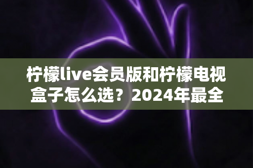 柠檬live会员版和柠檬电视盒子怎么选?2024年最全选购指南,帮你轻松找到最适合的观影方案 柠檬live会员版和柠檬电视盒子怎么选?2024年最全选购指南,帮你轻松找到最适合的观影方案