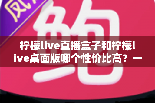 柠檬live直播盒子和柠檬live桌面版哪个性价比高？一篇讲透的深度选购指南