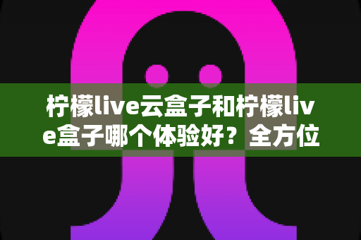 柠檬live云盒子和柠檬live盒子哪个体验好?全方位深度对比帮你选对不选贵 柠檬live云盒子和柠檬live盒子哪个体验好?全方位深度对比帮你选对不选贵