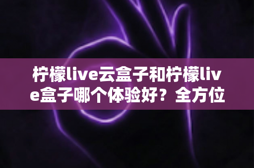 柠檬live云盒子和柠檬live盒子哪个体验好?全方位深度对比帮你选对不选贵 柠檬live云盒子和柠檬live盒子哪个体验好?全方位深度对比帮你选对不选贵