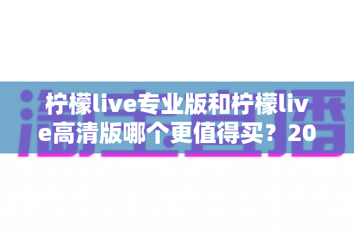 柠檬live专业版和柠檬live高清版哪个更值得买？2024最新深度对比与省钱选购指南