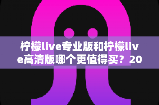 柠檬live专业版和柠檬live高清版哪个更值得买？2024最新深度对比与省钱选购指南