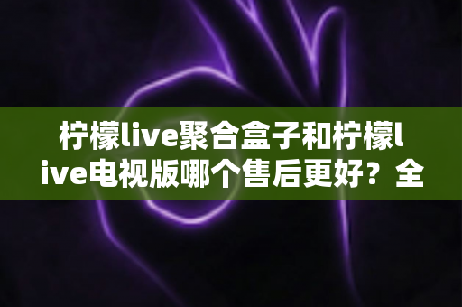 柠檬live聚合盒子和柠檬live电视版哪个售后更好?全面深度对比解析,帮你选对产品不踩坑 柠檬live聚合盒子和柠檬live电视版哪个售后更好?全面深度对比解析,帮你选对产品不踩坑