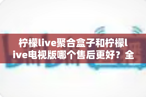 柠檬live聚合盒子和柠檬live电视版哪个售后更好?全面深度对比解析,帮你选对产品不踩坑 柠檬live聚合盒子和柠檬live电视版哪个售后更好?全面深度对比解析,帮你选对产品不踩坑