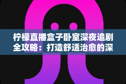 柠檬直播盒子卧室深夜追剧全攻略：打造舒适治愈的深夜观影小天地