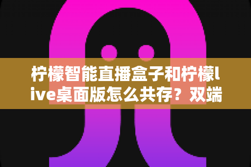 柠檬智能直播盒子和柠檬live桌面版怎么共存?双端协同使用全攻略详解 柠檬智能直播盒子和柠檬live桌面版怎么共存?双端协同使用全攻略详解