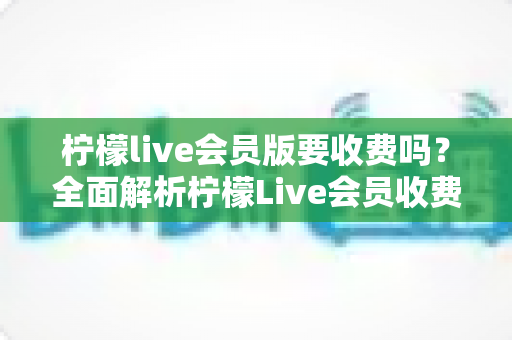 柠檬live会员版要收费吗?全面解析柠檬Live会员收费规则、免费功能与避坑指南 柠檬live会员版要收费吗?全面解析柠檬Live会员收费规则、免费功能与避坑指南