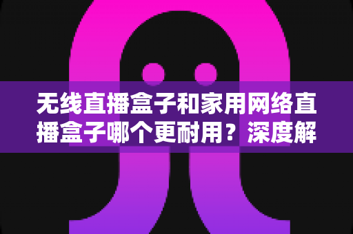 无线直播盒子和家用网络直播盒子哪个更耐用？深度解析设备寿命差异与选购避坑指南
