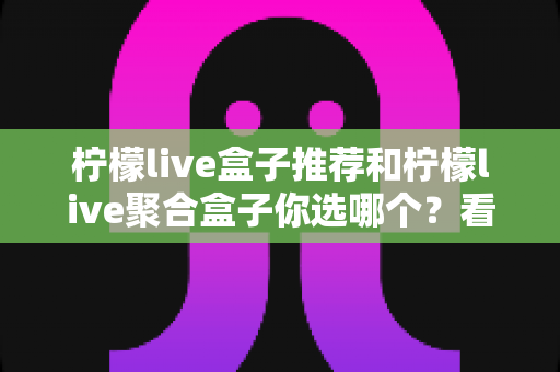 柠檬live盒子推荐和柠檬live聚合盒子你选哪个？看完这篇深度对比再做决定不后悔