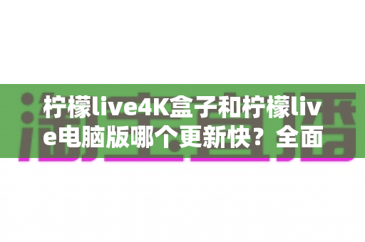 柠檬live4K盒子和柠檬live电脑版哪个更新快?全面解析两大版本更新机制与选购指南 柠檬live4K盒子和柠檬live电脑版哪个更新快?全面解析两大版本更新机制与选购指南