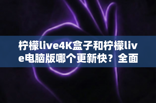 柠檬live4K盒子和柠檬live电脑版哪个更新快?全面解析两大版本更新机制与选购指南 柠檬live4K盒子和柠檬live电脑版哪个更新快?全面解析两大版本更新机制与选购指南