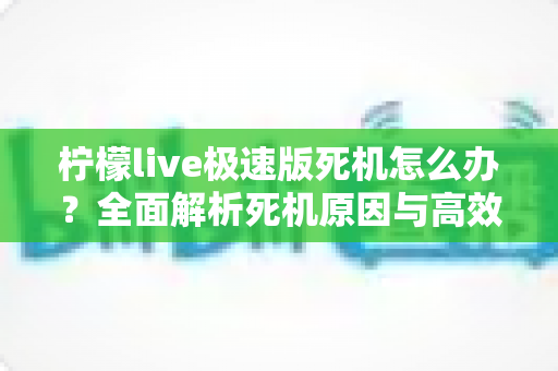 柠檬live极速版死机怎么办？全面解析死机原因与高效解决方案指南