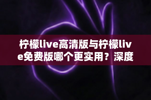 柠檬live高清版与柠檬live免费版哪个更实用?深度对比帮你选出最适合自己的版本 柠檬live高清版与柠檬live免费版哪个更实用?深度对比帮你选出最适合自己的版本