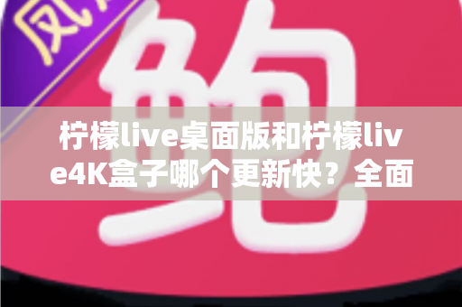 柠檬live桌面版和柠檬live4K盒子哪个更新快?全面解析更新频率差异与选购指南 柠檬live桌面版和柠檬live4K盒子哪个更新快?全面解析更新频率差异与选购指南